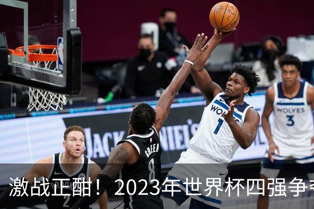 激战正酣！2023年世界杯四强争夺战前瞻与比分预测
